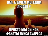 ПАП, А ЗАЧЕМ МЫ ЕДИМ ЛЮДЕЙ ? ПРОСТО МЫ СЫНОК, ФАНАТЫ ЛУИСА СУАРЕСА