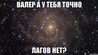 Валер а у тебя точно лагов нет?