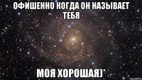 офишенно когда он называет тебя моя хорошая)*