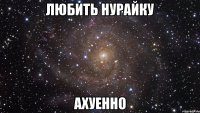 ЛЮБИТЬ НУРАЙКУ АХУЕННО