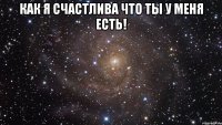 как я счастлива что ты у меня есть! 