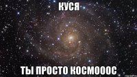 куся ты просто космооос