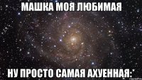 Машка моя любимая Ну просто самая ахуенная:*