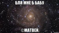 Бля мне б бабу ©Матвей