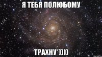 Я тебя полюбому трахну*))))