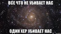 Все что не убивает нас Один хер убивает нас