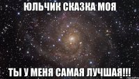 Юльчик сказка моя ТЫ У МЕНЯ САМАЯ ЛУЧШАЯ!!!