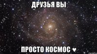 ДРУЗЬЯ ВЫ ПРОСТО КОСМОС ♥