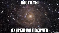 Настя ты Охиренная подруга