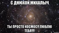 С Днюхой,Михалыч Ты просто космос!! Люблю тебя!!!