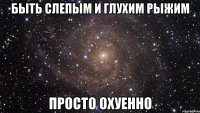 быть слепым и глухим рыжим просто охуенно