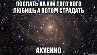 послать на хуй того кого любишь а потом страдать ахуенно