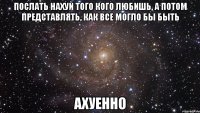 ПОСЛАТЬ НАХУЙ ТОГО КОГО ЛЮБИШЬ, А ПОТОМ ПРЕДСТАВЛЯТЬ, КАК ВСЕ МОГЛО БЫ БЫТЬ АХУЕННО