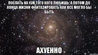 ПОСЛАТЬ НА ХУЙ ТОГО КОГО ЛЮБИШЬ, А ПОТОМ ДО КОНЦА ЖИЗНИ ФАНТАЗИРОВАТЬ КАК ВСЕ МОГЛО БЫ БЫТЬ АХУЕННО