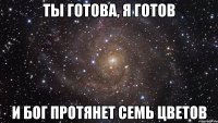 Ты готова, я готов И бог протянет семь цветов