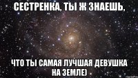 Сестренка, ты ж знаешь, что ты самая лучшая девушка на земле)