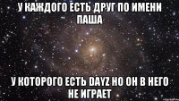 У КАЖДОГО ЕСТЬ ДРУГ ПО ИМЕНИ ПАША У КОТОРОГО ЕСТЬ DayZ НО ОН В НЕГО НЕ ИГРАЕТ