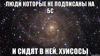 люди которые не подписаны на БС И СИДЯТ В НЕЙ, хуисосы