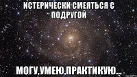 истерически смеяться с подругой могу,умею,практикую...