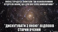 якось геродота запитали "ви осноположник історії як науки, що для вас було найважчим?" "Дискутувати з яною"-відповів старий вчений