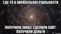 Где-то в паралельное реальности Получили заказ, сделали сайт, получили деньги