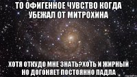 то офигенное чувство когда убежал от митрохина хотя откудо мне знать?хоть и жирный но догоняет постоянно падла