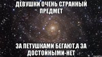 Девушки очень странный предмет 3а петушками бегают,а за достойными-нет