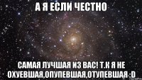 А я если честно Самая лучшая из вас! т.к я не охуевшая,опупевшая,отупевшая :D