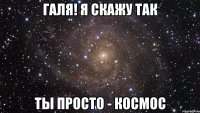 Галя! я скажу так ты просто - космос