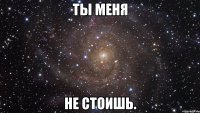 ты меня не стоишь.