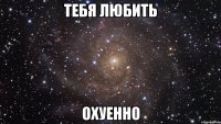 тебя любить охуенно