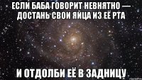 если баба говорит невнятно — достань свои яйца из её рта и отдолби её в задницу