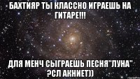 Бахтияр Ты классно играешь на гитаре!!! для менч сыграешь песня"Луна" ?Сл Акниет))