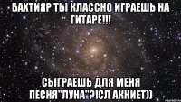 БАХТИЯР ты классно играешь на гитаре!!! Сыграешь для меня песня"Луна"?!Сл Акниет))