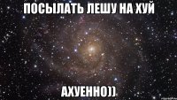 Посылать Лешу на хуй АХУЕННО))