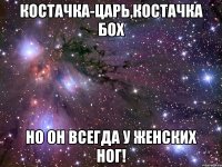 КОСТАЧКА-ЦАРЬ,КОСТАЧКА БОХ НО ОН ВСЕГДА У ЖЕНСКИХ НОГ!