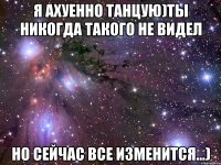 Я ахуенно танцую)Ты никогда такого не видел Но сейчас все изменится...)