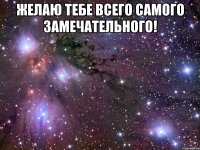 желаю тебе всего самого замечательного! 