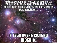 зайка держись!!! все наладится верь в это..! солнышко я с тобой, даже если очень сильно поссоримся, можешь всегда рассчитывать на мою поддержку... я тебя очень сильно люблю*