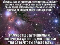 Спасибо тебе за нежность, спасибо тебе за ласку, Спасибо за все слова, которые ты говоришь и сразу появляется улыбка. Спасибо за заботу, спасибо за каждое слово, сказанное мне. Спасибо тебе за то внимание, которое ты уделяешь мне. Спасибо тебе за то, что ты просто есть.