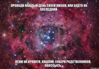 Проводи каждый день своей жизни, как будто он последний: лежи на кровати, кашляй, собери родственников, обоссысь.