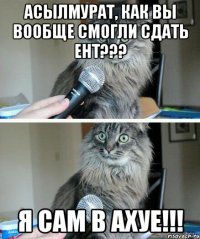 Асылмурат, как вы вообще смогли сдать ЕНТ??? Я сам в АХУЕ!!!