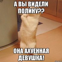 А вы видели полину?? Она ахуенная девушка!