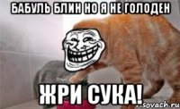 бабуль блин но я не голоден жри сука!