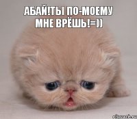 Абай!ты по-моему мне врёшь!=))