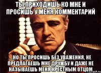 Ты приходишь ко мне и просишь у меня комментарий ...но ты просишь без уважения, не предлагаешь мне дружбу и даже не называешь меня крестным отцом