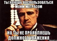 Ты хочешь воспользоваться моим матрасом Но ты не проявляешь должного уважения