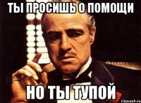 ты просишь о помощи но ты тупой