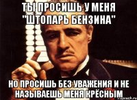 Ты просишь у меня "штопарь бензина" но просишь без уважения и не называешь меня крёсным