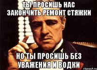 ТЫ ПРОСИШЬ НАС ЗАКОНЧИТЬ РЕМОНТ СТЯЖКИ НО ТЫ ПРОСИШЬ БЕЗ УВАЖЕНИЯ И ВОДКИ